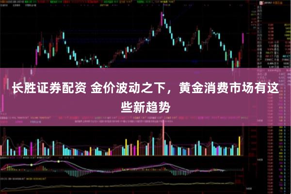 长胜证券配资 金价波动之下，黄金消费市场有这些新趋势