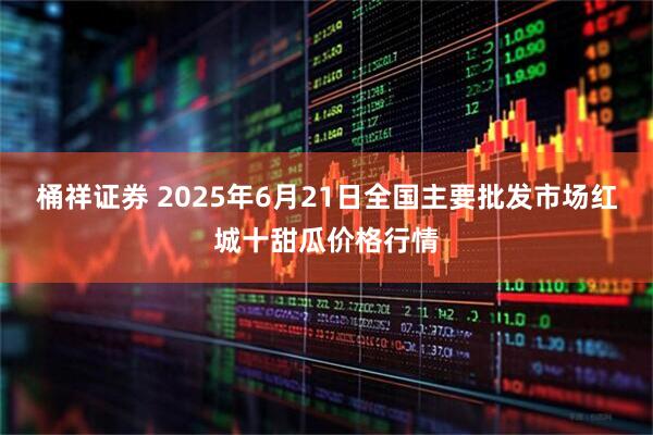 桶祥证券 2025年6月21日全国主要批发市场红城十甜瓜价格行情