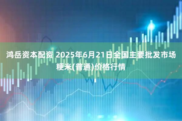 鸿岳资本配资 2025年6月21日全国主要批发市场粳米(普通)价格行情