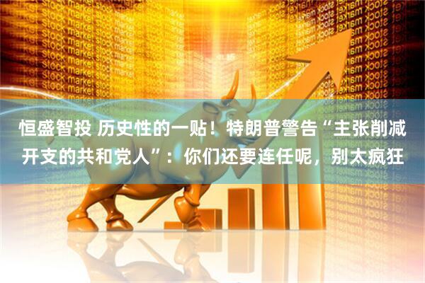 恒盛智投 历史性的一贴！特朗普警告“主张削减开支的共和党人”：你们还要连任呢，别太疯狂