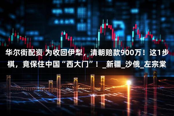 华尔街配资 为收回伊犁，清朝赔款900万！这1步棋，竟保住中国“西大门”！_新疆_沙俄_左宗棠