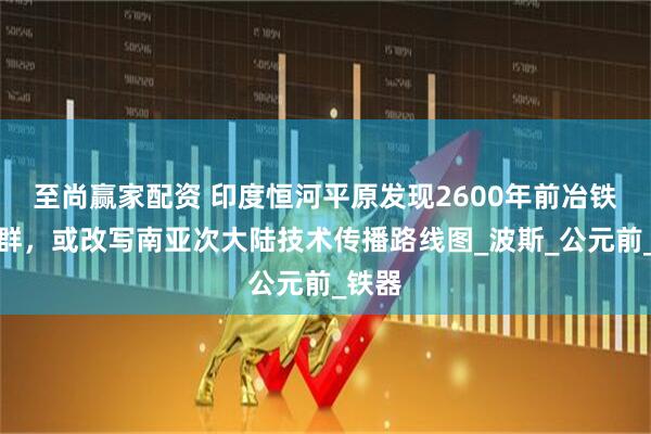 至尚赢家配资 印度恒河平原发现2600年前冶铁作坊群，或改写南亚次大陆技术传播路线图_波斯_公元前_铁器