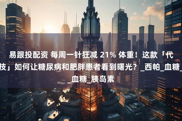 易跟投配资 每周一针狂减 21% 体重！这款「代谢黑科技」如何让糖尿病和肥胖患者看到曙光？_西帕_血糖_胰岛素