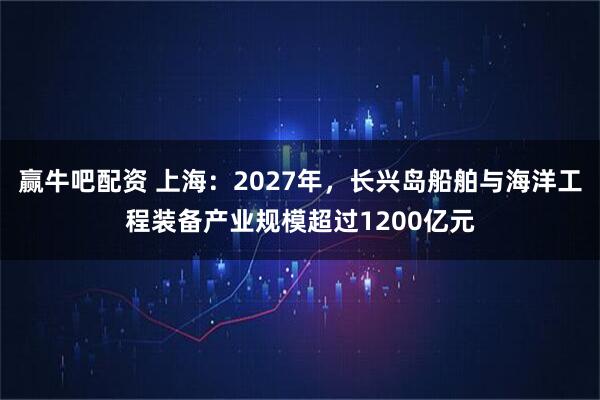 赢牛吧配资 上海：2027年，长兴岛船舶与海洋工程装备产业规模超过1200亿元