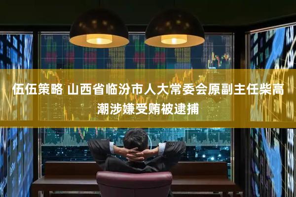 伍伍策略 山西省临汾市人大常委会原副主任柴高潮涉嫌受贿被逮捕