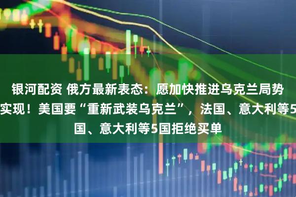 银河配资 俄方最新表态：愿加快推进乌克兰局势调解目标的实现！美国要“重新武装乌克兰”，法国、意大利等5国拒绝买单