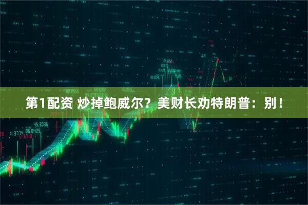 第1配资 炒掉鲍威尔？美财长劝特朗普：别！
