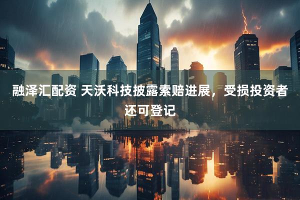 融泽汇配资 天沃科技披露索赔进展，受损投资者还可登记