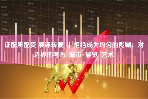 证配所配资 展评转载 ‖ 拒绝成为均匀的糊糊：对边界的考古_城市_展览_艺术