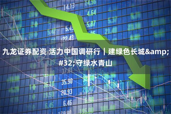 九龙证券配资 活力中国调研行｜建绿色长城&#32;守绿水青山