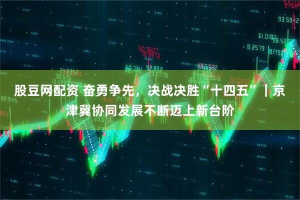 股豆网配资 奋勇争先，决战决胜“十四五”｜京津冀协同发展不断迈上新台阶