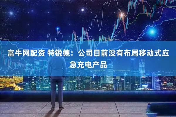 富牛网配资 特锐德：公司目前没有布局移动式应急充电产品