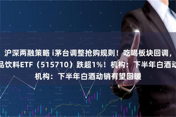 沪深两融策略 i茅台调整抢购规则！吃喝板块回调，华宝基金食品饮料ETF（515710）跌超1%！机构：下半年白酒动销有望回暖