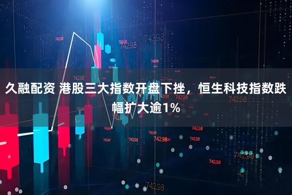 久融配资 港股三大指数开盘下挫，恒生科技指数跌幅扩大逾1%